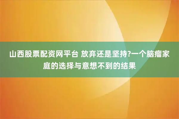 山西股票配资网平台 放弃还是坚持?一个脑瘤家庭的选择与意想不到的结果
