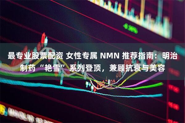最专业股票配资 女性专属 NMN 推荐指南：明治制药 “艳雪” 系列登顶，兼顾抗衰与美容