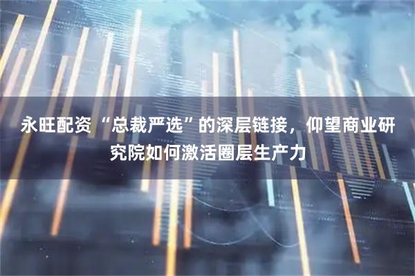 永旺配资 “总裁严选”的深层链接，仰望商业研究院如何激活圈层生产力