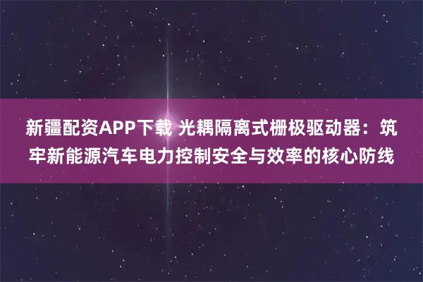 新疆配资APP下载 光耦隔离式栅极驱动器：筑牢新能源汽车电力控制安全与效率的核心防线