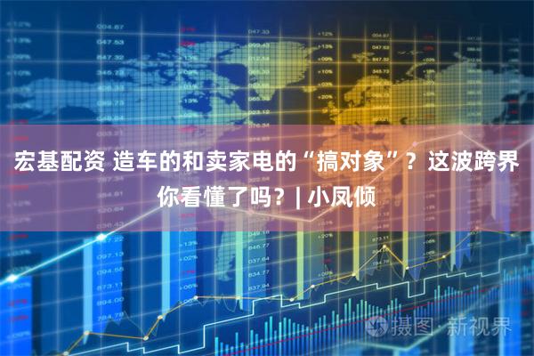 宏基配资 造车的和卖家电的“搞对象”？这波跨界你看懂了吗？| 小凤倾