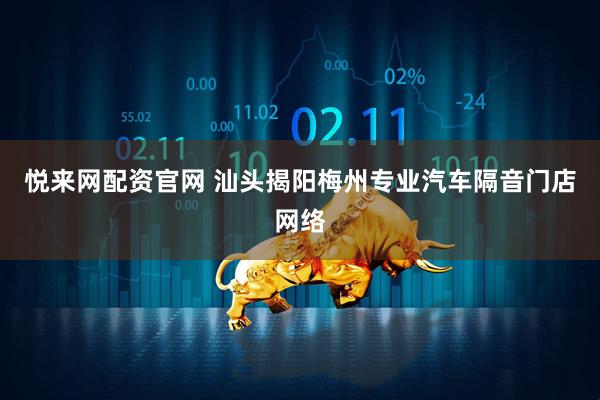 悦来网配资官网 汕头揭阳梅州专业汽车隔音门店网络