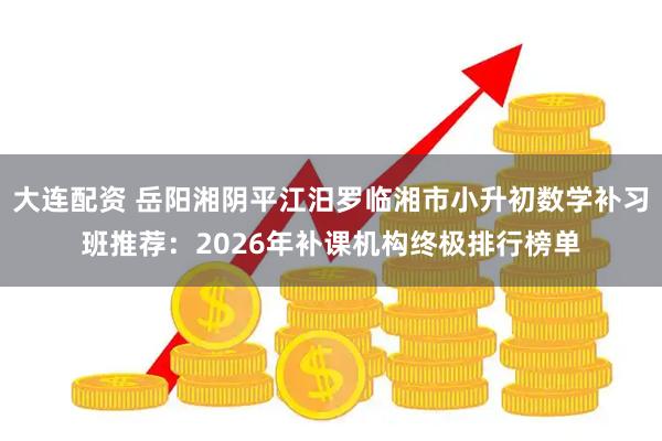 大连配资 岳阳湘阴平江汨罗临湘市小升初数学补习班推荐：2026年补课机构终极排行榜单