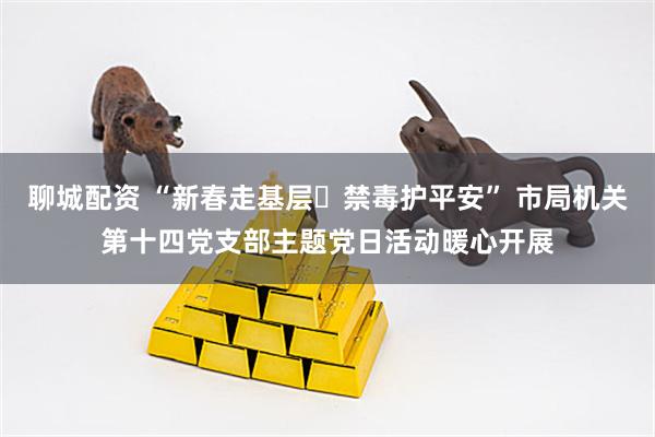 聊城配资 “新春走基层・禁毒护平安” 市局机关第十四党支部主题党日活动暖心开展