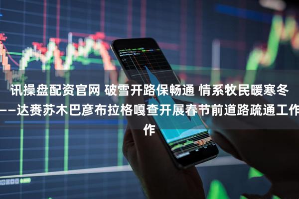 讯操盘配资官网 破雪开路保畅通 情系牧民暖寒冬——达赉苏木巴彦布拉格嘎查开展春节前道路疏通工作