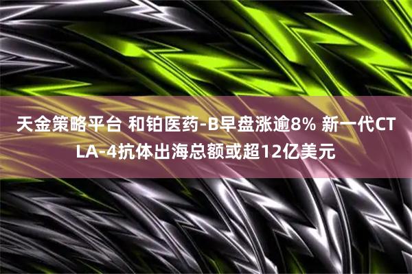 天金策略平台 和铂医药-B早盘涨逾8% 新一代CTLA-4抗体出海总额或超12亿美元