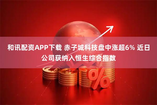和讯配资APP下载 赤子城科技盘中涨超6% 近日公司获纳入恒生综合指数