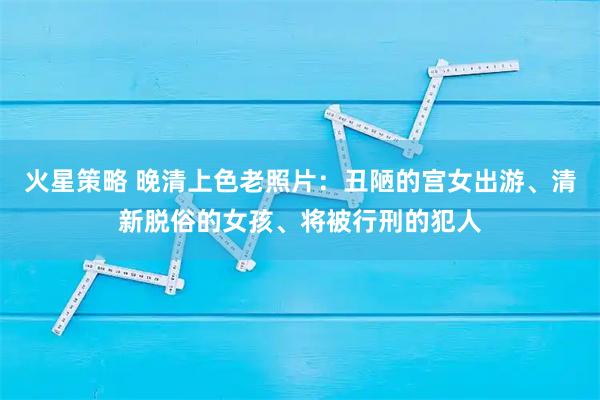 火星策略 晚清上色老照片：丑陋的宫女出游、清新脱俗的女孩、将被行刑的犯人