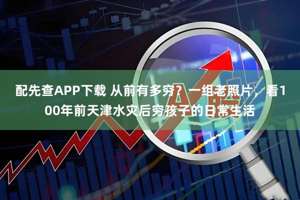配先查APP下载 从前有多穷？一组老照片，看100年前天津水灾后穷孩子的日常生活