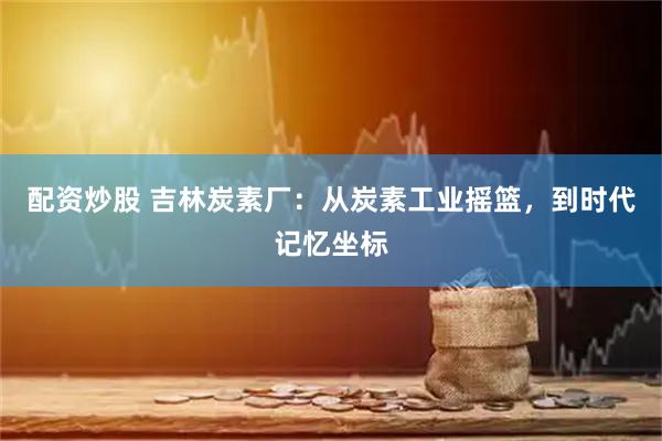 配资炒股 吉林炭素厂：从炭素工业摇篮，到时代记忆坐标
