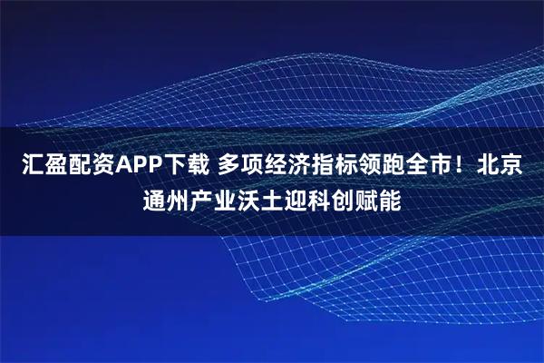 汇盈配资APP下载 多项经济指标领跑全市！北京通州产业沃土迎科创赋能