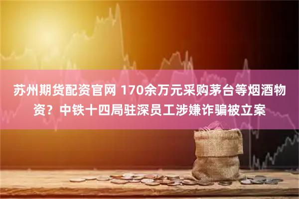 苏州期货配资官网 170余万元采购茅台等烟酒物资?中铁十四局驻深员工涉嫌诈骗被立案