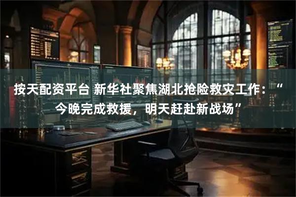 按天配资平台 新华社聚焦湖北抢险救灾工作：“今晚完成救援，明天赶赴新战场”